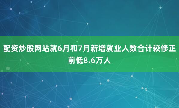 配资炒股网站就6月和7月新增就业人数合计较修正前低8.6万人