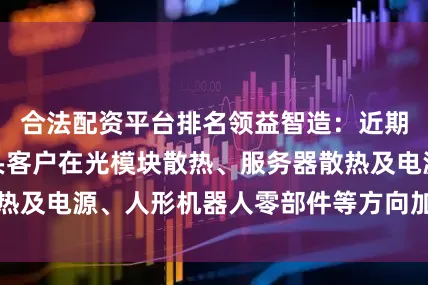 合法配资平台排名领益智造：近期公司与行业龙头客户在光模块散热、服务器散热及电源、人形机器人零部件等方向加大合作力度